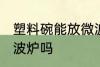 塑料碗能放微波炉吗 塑料碗可以放微波炉吗