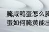 腌咸鸭蛋怎么腌黄能出油好吃 腌咸鸭蛋如何腌黄能出油好吃