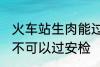 火车站生肉能过安检吗 火车站生肉可不可以过安检
