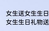 女生送女生生日礼物送什么好 女生送女生生日礼物送哪些好