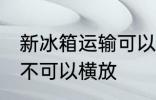 新冰箱运输可以横放吗 新冰箱运输可不可以横放