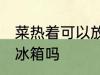 菜热着可以放冰箱吗 菜有点热可以放冰箱吗