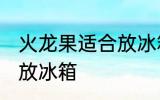 火龙果适合放冰箱吗 火龙果是否适合放冰箱