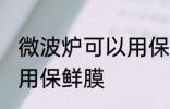 微波炉可以用保鲜膜吗 微波炉能不能用保鲜膜