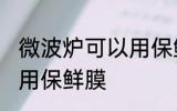 微波炉可以用保鲜膜吗 微波炉能不能用保鲜膜