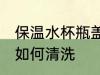 保温水杯瓶盖怎么清洗 保温水杯瓶盖如何清洗
