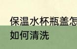 保温水杯瓶盖怎么清洗 保温水杯瓶盖如何清洗
