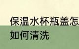 保温水杯瓶盖怎么清洗 保温水杯瓶盖如何清洗