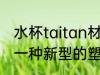 水杯taitan材质是什么 Tritan是属于一种新型的塑料材质对吗