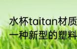 水杯taitan材质是什么 Tritan是属于一种新型的塑料材质对吗