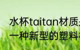 水杯taitan材质是什么 Tritan是属于一种新型的塑料材质对吗