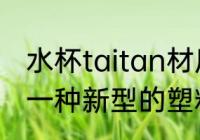 水杯taitan材质是什么 Tritan是属于一种新型的塑料材质对吗