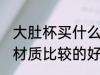 大肚杯买什么材质的好 大肚杯买什么材质比较的好