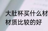 大肚杯买什么材质的好 大肚杯买什么材质比较的好