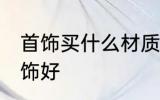 首饰买什么材质的好 买什么材质的首饰好
