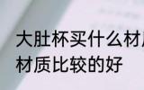 大肚杯买什么材质的好 大肚杯买什么材质比较的好