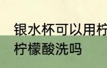 银水杯可以用柠檬酸洗吗 银水杯能用柠檬酸洗吗
