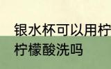 银水杯可以用柠檬酸洗吗 银水杯能用柠檬酸洗吗