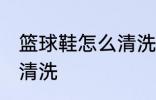 篮球鞋怎么清洗比较干净 篮球鞋如何清洗