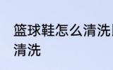 篮球鞋怎么清洗比较干净 篮球鞋如何清洗