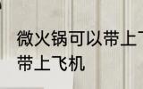 微火锅可以带上飞机吗 微火锅能不能带上飞机