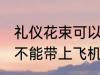 礼仪花束可以带上飞机吗 礼仪花束能不能带上飞机