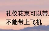 礼仪花束可以带上飞机吗 礼仪花束能不能带上飞机