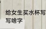 给女生买水杯写什么字 给女生买水杯写啥字