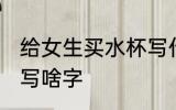给女生买水杯写什么字 给女生买水杯写啥字