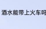 酒水能带上火车吗 酒水能否带上火车