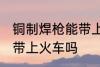 铜制焊枪能带上火车吗 铜制焊枪可以带上火车吗