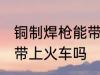 铜制焊枪能带上火车吗 铜制焊枪可以带上火车吗