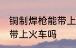 铜制焊枪能带上火车吗 铜制焊枪可以带上火车吗