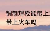 铜制焊枪能带上火车吗 铜制焊枪可以带上火车吗