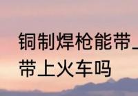 铜制焊枪能带上火车吗 铜制焊枪可以带上火车吗
