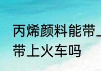 丙烯颜料能带上火车吗 丙烯颜料可以带上火车吗