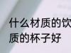 什么材质的饮水杯好些 喝水用什么材质的杯子好