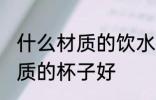 什么材质的饮水杯好些 喝水用什么材质的杯子好