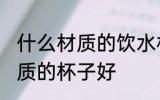 什么材质的饮水杯好些 喝水用什么材质的杯子好