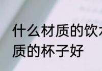 什么材质的饮水杯好些 喝水用什么材质的杯子好