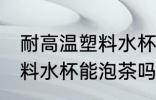 耐高温塑料水杯可以泡茶吗 耐高温塑料水杯能泡茶吗