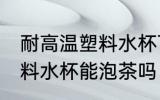 耐高温塑料水杯可以泡茶吗 耐高温塑料水杯能泡茶吗