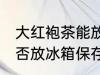 大红袍茶能放冰箱保存吗 大红袍茶能否放冰箱保存