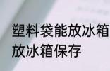 塑料袋能放冰箱保存吗 塑料袋能不能放冰箱保存