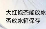 大红袍茶能放冰箱保存吗 大红袍茶能否放冰箱保存
