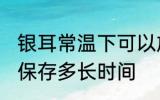 银耳常温下可以放多久 银耳常温下能保存多长时间