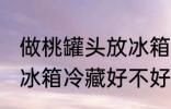 做桃罐头放冰箱冷藏好吗 做桃罐头放冰箱冷藏好不好
