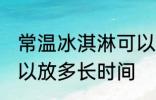常温冰淇淋可以放多久 常温冰淇淋可以放多长时间