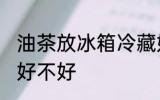 油茶放冰箱冷藏好吗 油茶放冰箱冷藏好不好