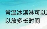 常温冰淇淋可以放多久 常温冰淇淋可以放多长时间